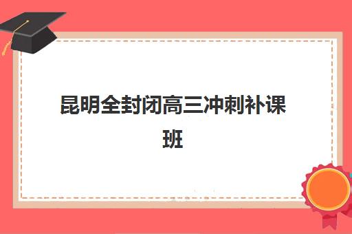 昆明全封闭高三冲刺补课班辅导班哪个比较好一点？2025年Top5机构实力对比、择校标准与报班全攻略