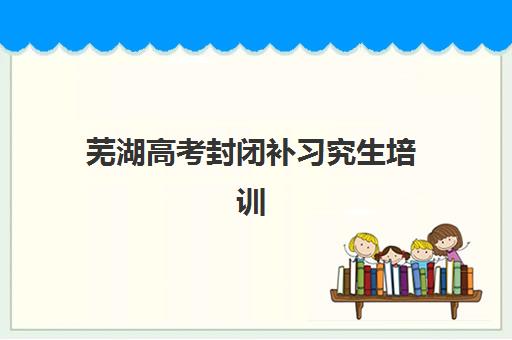 芜湖高考封闭补习究生培训班排名机构如何选？2025年最新收费标准、师资对比与择校指南