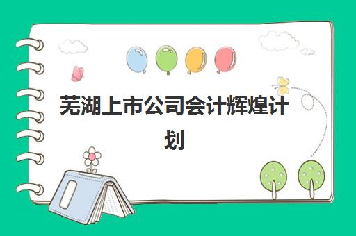 芜湖上市公司会计辉煌计划时间2025年公布了吗？最新课程安排与报名全流程指南解析
