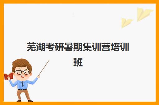 芜湖考研暑期集训营培训班时间2025具体时间如何查询？最新权威时间表、机构特色对比与科学备考全指南