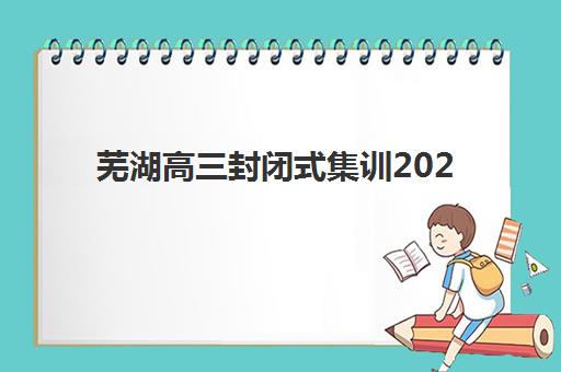 芜湖高三封闭式集训2025年分数线如何划定？最新数据解析与择校备考全指南