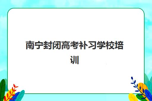 南宁封闭高考补习学校培训机构哪个比较好一点？2025年十大顶尖机构实力排名与择校全指南
