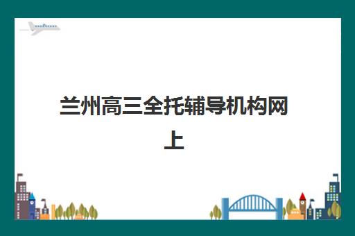 兰州高三全托辅导机构网上确认时间2025如何安排？最新时间表、确认流程与备考策略全解析