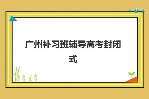 广州补习班辅导高考封闭式集训营地址在哪？2025年最新校区分布与科学择校全指南
