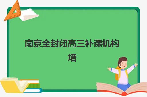 南京全封闭高三补课机构培训机构哪个更好一点？2025年权威排名深度解析、各校特色对比与科学择校全攻略