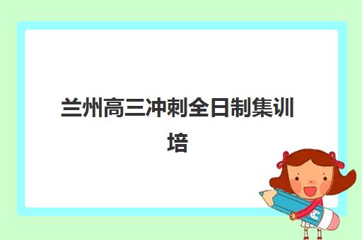 兰州高三冲刺全日制集训培训基地在哪个位置？城关七里河安宁校区地址一览