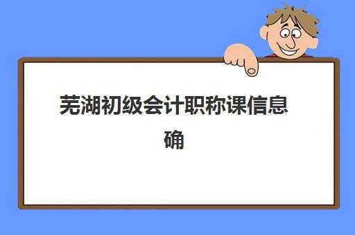 芜湖初级会计职称课信息确认时间是几点？2025年全流程详解与时间节点提醒