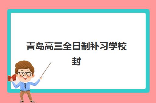 青岛高三全日制补习学校封闭式集训营有哪些？2025年权威排名与择校全指南