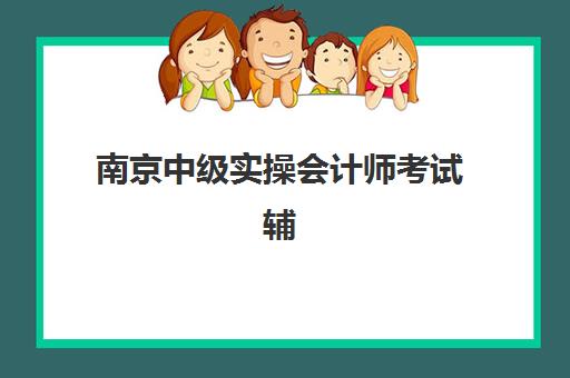 南京中级实操会计师考试辅导课程集训营排名如何查询？2025年权威榜单与科学择校全攻略