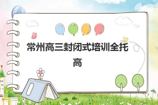 常州高三封闭式培训全托高性价比公办机构TOP5有哪些？2025年最新择校指南与性价比深度剖析