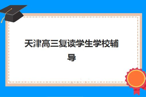 天津高三复读学生学校辅导班哪个比较好一点？2025年最新排名与择校全攻略
