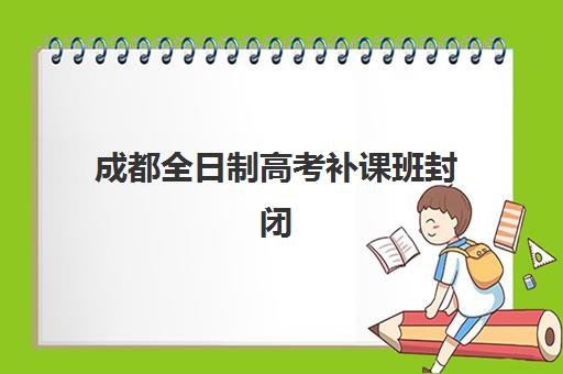 成都全日制高考补课班封闭管理多少钱一个月？2023年最新费用明细、收费标准与性价比分析全指南