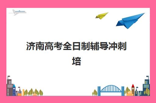 济南高考全日制辅导冲刺培训班哪个比较好一点？2025年最新排名与五大择校标准