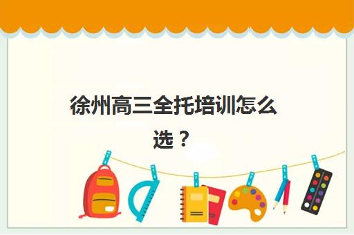 徐州高三全托培训怎么选？2025年最新实力机构排名与择校指南