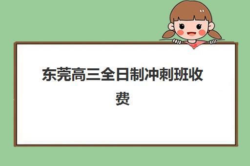 东莞高三全日制冲刺班收费标准如何？2025年十大机构费用详情与择校指南