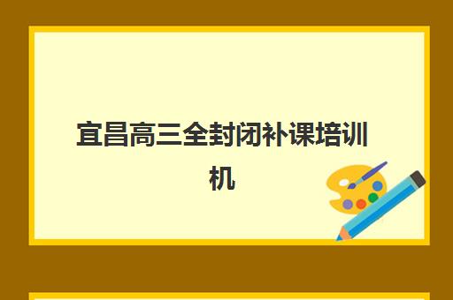宜昌高三全封闭补课培训机构哪个好一点？2025年最新权威榜单解析、择校技巧与常见问题全攻略