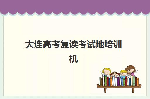 大连高考复读考试地培训机构哪个好一点？2025年最新实力机构排名与择校全攻略