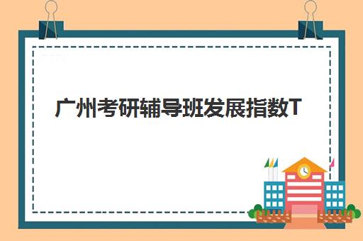广州考研辅导班发展指数TOP5如何评估？2025年最新权威排名、择校标准与成功案例全解析