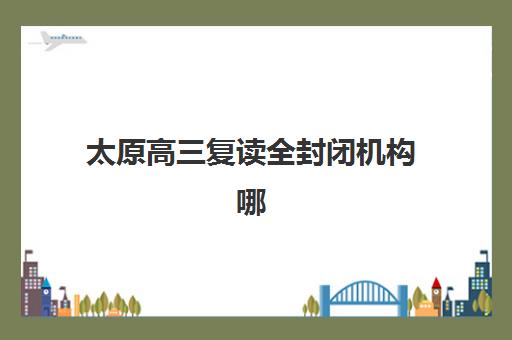 太原高三复读全封闭机构哪家好？2025年十大补习班实力对比与择校指南
