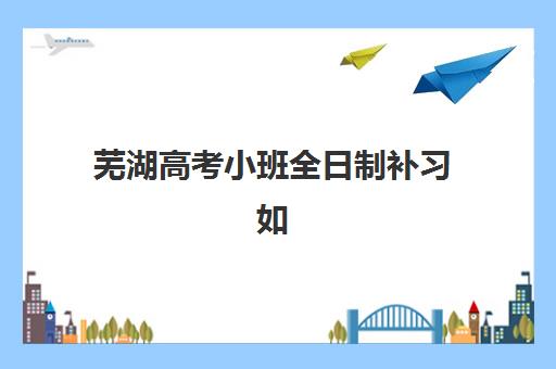 芜湖高考小班全日制补习如何选？2025年考试时间与全年备考规划全攻略