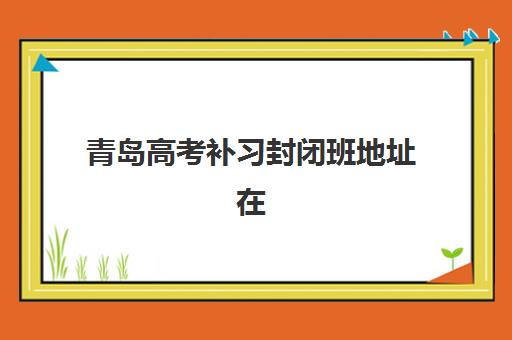 青岛高考补习封闭班地址在哪？2025年封闭式集训营全攻略与校区分布
