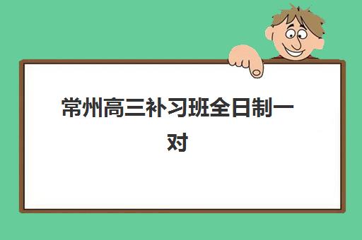 常州高三补习班全日制一对一封闭学校如何选？2025年最新排名与择校指南