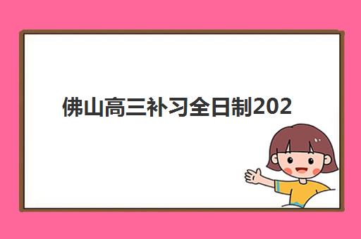 佛山高三补习全日制2025培训哪个好？2025年最新前十强机构综合对比、择校指南与费用全解析