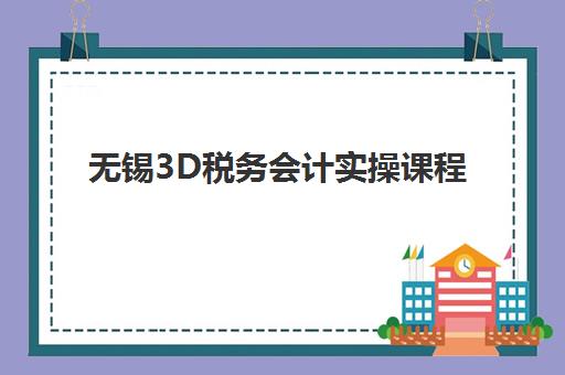 无锡3D税务会计实操课程2025年开班时间表与报名指南，手把手教你成为企业急需的税务会计能手