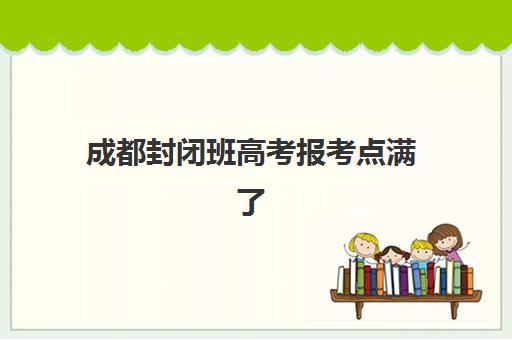 成都封闭班高考报考点满了怎么办？2025年最新修改政策与备选方案全解析
