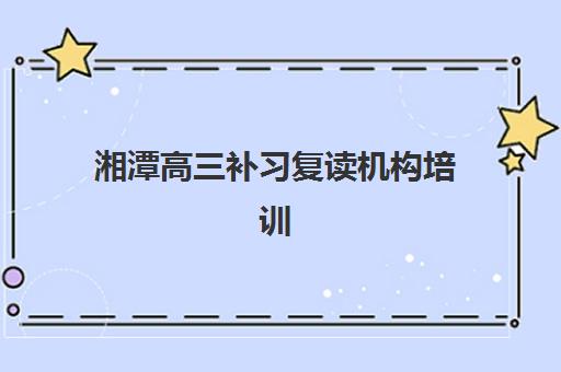 湘潭高三补习复读机构培训班哪个最好一点？2025年最新排名与择校全攻略