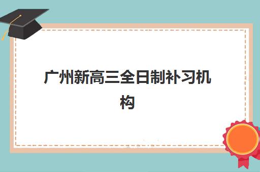 广州新高三全日制补习机构用户满意度如何？2025年口碑排行榜TOP5深度解析与择校全指南