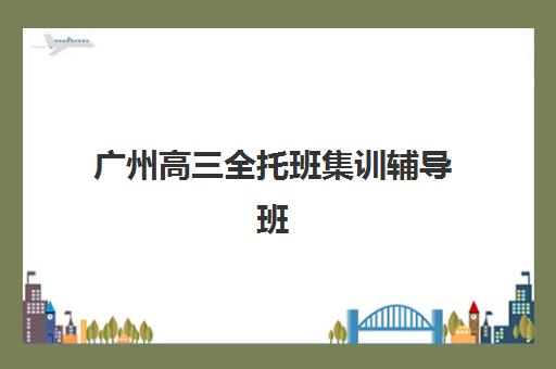 广州高三全托班集训辅导班有哪些机构可以报？2025年TOP5机构实力对比、择校指南与报读全攻略