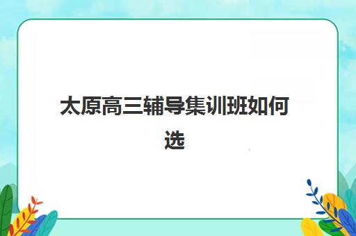 太原高三辅导集训班如何选择？2025年全日制机构实力排名与个性化择校全攻略