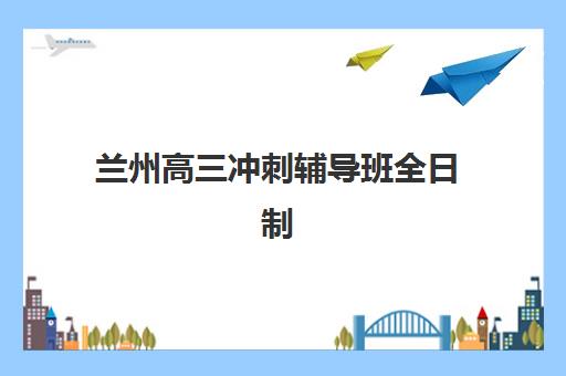 兰州高三冲刺辅导班全日制2025年时间是多少？最新开班时间与课程规划全解析