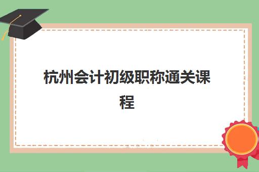 杭州会计初级职称通关课程辅导班有哪些机构好？2025年最新权威机构对比、择校标准与高效报班全攻略