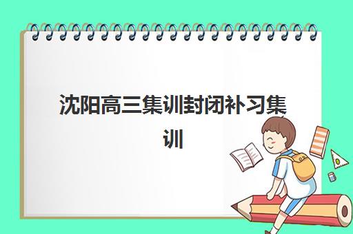 沈阳高三集训封闭补习集训营哪个比较好？2025年十大实力机构深度对比与科学择校全攻略