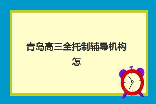 青岛高三全托制辅导机构怎么选？2025年顶尖集训班深度评测与择校避坑全攻略