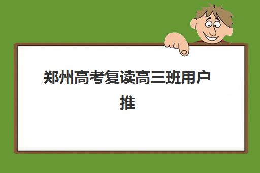 郑州高考复读高三班用户推荐度TOP3如何查询？2023年最新推荐榜单、择校技巧与成功案例全解析