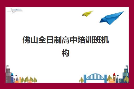佛山全日制高中培训班机构核心竞争力对比：五大维度深度剖析与择校指南
