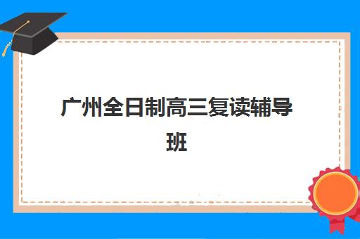广州全日制高三复读辅导班集训营如何选择？2025年排名榜前十名机构详解与择校全攻略