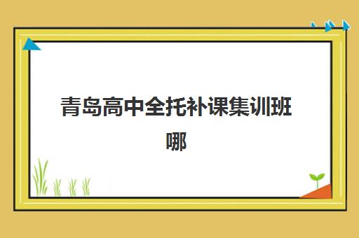 青岛高中全托补课集训班哪个好一点？2025年最新排名榜单、择校技巧与费用对比全解析