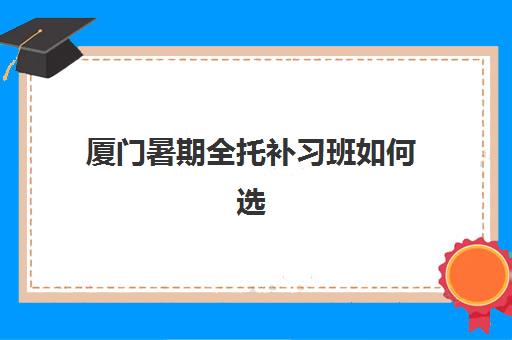 厦门暑期全托补习班如何选择高满意度机构？2025年真实案例集、课程特色与家长评价全解析