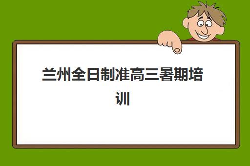 兰州全日制准高三暑期培训辅导班有哪些机构好？2023年权威推荐榜单、选择标准与成功案例全解析