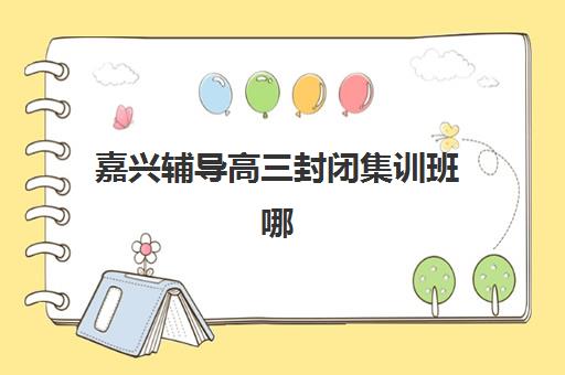 嘉兴辅导高三封闭集训班哪个好一点？2025年最新择校指南、五大机构深度解析与选择攻略
