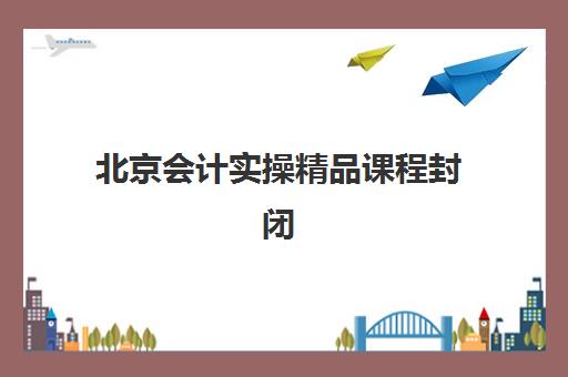 北京会计实操精品课程封闭式集训营怎么样？2025年排名评测与择校全攻略