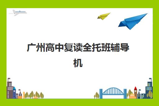 广州高中复读全托班辅导机构排名榜最新如何查询？2025年榜单解析、择校技巧与成功案例全攻略