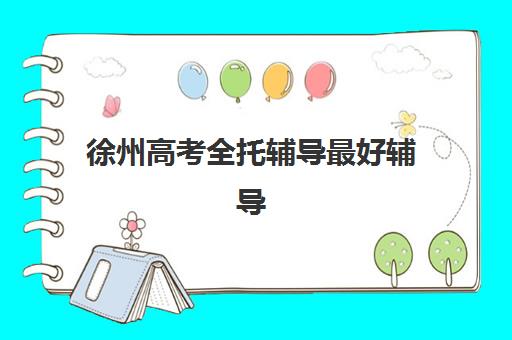 徐州高考全托辅导最好辅导学校有哪些？2023年最新推荐名单、择校指南与成功案例全解析