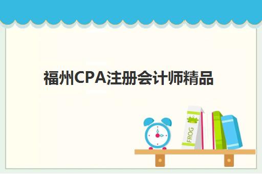 福州CPA注册会计师精品课程什么时候报名考试啊？2026年报名时间全解析与科学备考指南