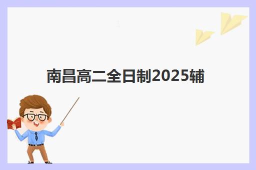 南昌高二全日制2025辅导班哪个好？最新排名榜单与零踩坑择校全攻略深度解析