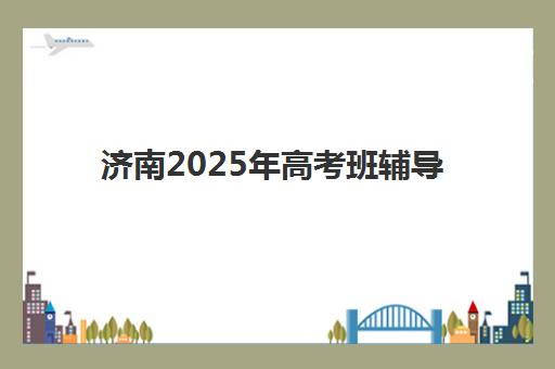 济南2025年高考班辅导班如何安排时间？最新考试时间与辅导课程衔接全攻略
